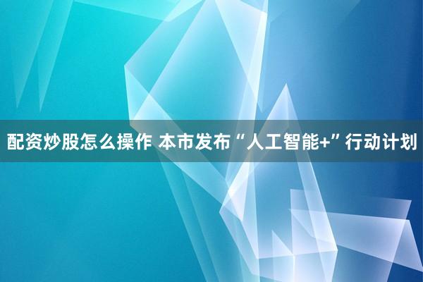 配资炒股怎么操作 本市发布“人工智能+”行动计划