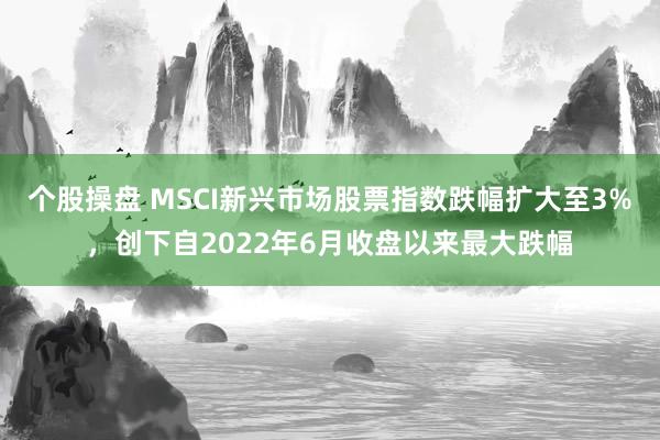 个股操盘 MSCI新兴市场股票指数跌幅扩大至3%，创下自2022年6月收盘以来最大跌幅