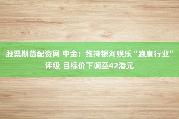 股票期货配资网 中金：维持银河娱乐“跑赢行业”评级 目标价下调至42港元