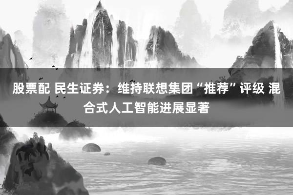 股票配 民生证券：维持联想集团“推荐”评级 混合式人工智能进展显著