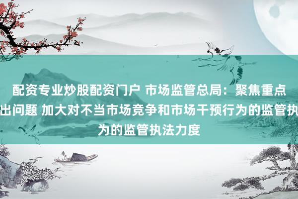 配资专业炒股配资门户 市场监管总局：聚焦重点领域突出问题 加大对不当市场竞争和市场干预行为的监管执法力度