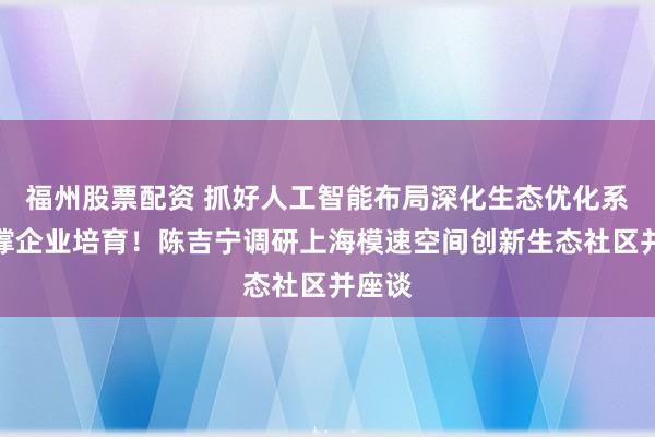 福州股票配资 抓好人工智能布局深化生态优化系统支撑企业培育！陈吉宁调研上海模速空间创新生态社区并座谈