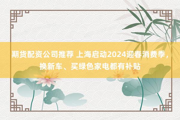 期货配资公司推荐 上海启动2024迎春消费季，换新车、买绿色家电都有补贴