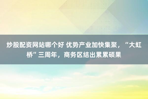 炒股配资网站哪个好 优势产业加快集聚，“大虹桥”三周年，商务区结出累累硕果