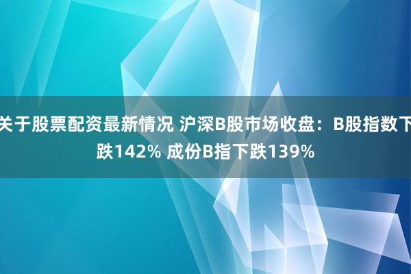 关于股票配资最新情况 沪深B股市场收盘：B股指数下跌142% 成份B指下跌139%