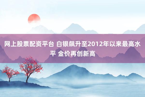 网上股票配资平台 白银飙升至2012年以来最高水平 金价再创新高