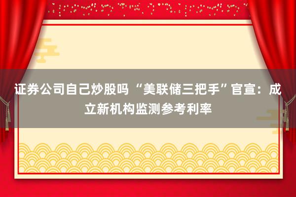 证券公司自己炒股吗 “美联储三把手”官宣：成立新机构监测参考利率