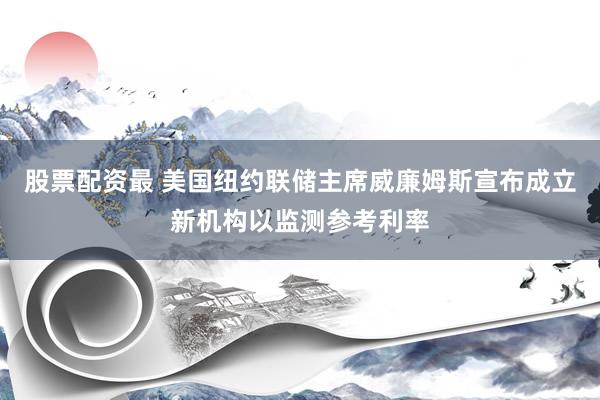 股票配资最 美国纽约联储主席威廉姆斯宣布成立新机构以监测参考利率