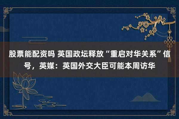 股票能配资吗 英国政坛释放“重启对华关系”信号，英媒：英国外交大臣可能本周访华