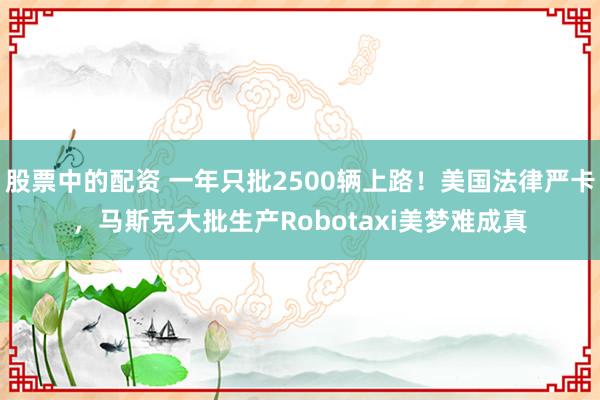 股票中的配资 一年只批2500辆上路！美国法律严卡，马斯克大批生产Robotaxi美梦难成真