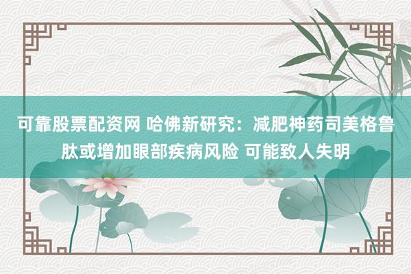 可靠股票配资网 哈佛新研究：减肥神药司美格鲁肽或增加眼部疾病风险 可能致人失明