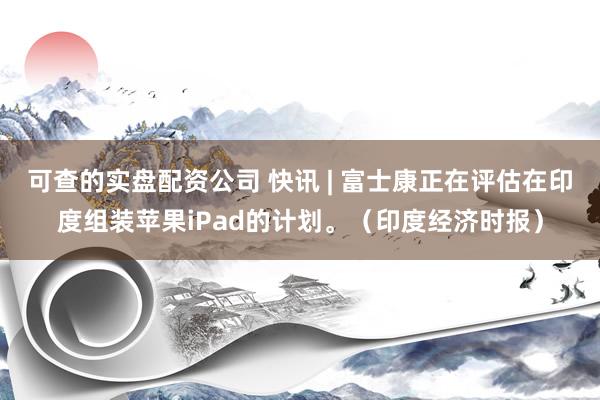 可查的实盘配资公司 快讯 | 富士康正在评估在印度组装苹果iPad的计划。（印度经济时报）