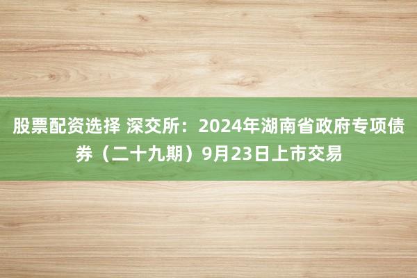 股票配资选择 深交所：2024年湖南省政府专项债券（二十九期）9月23日上市交易