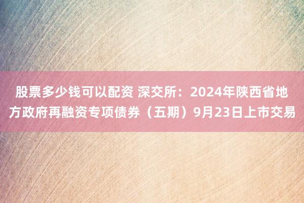 股票多少钱可以配资 深交所：2024年陕西省地方政府再融资专项债券（五期）9月23日上市交易