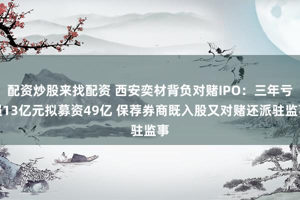 配资炒股来找配资 西安奕材背负对赌IPO：三年亏损13亿元拟募资49亿 保荐券商既入股又对赌还派驻监事