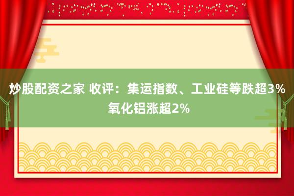 炒股配资之家 收评：集运指数、工业硅等跌超3% 氧化铝涨超2%