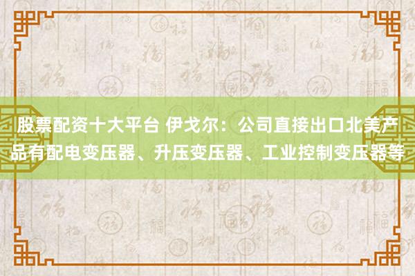 股票配资十大平台 伊戈尔：公司直接出口北美产品有配电变压器、升压变压器、工业控制变压器等