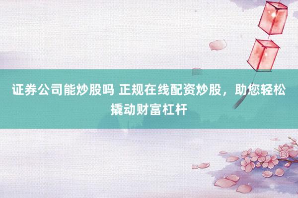 证券公司能炒股吗 正规在线配资炒股，助您轻松撬动财富杠杆