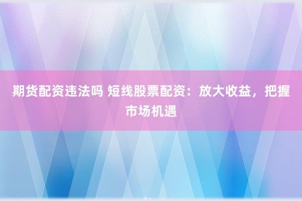 期货配资违法吗 短线股票配资：放大收益，把握市场机遇