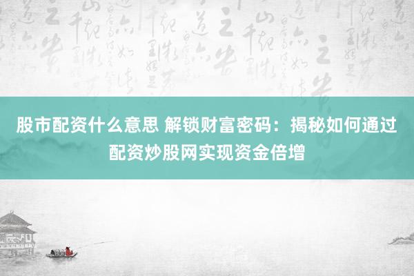 股市配资什么意思 解锁财富密码：揭秘如何通过配资炒股网实现资金倍增