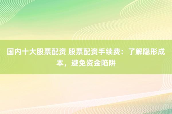 国内十大股票配资 股票配资手续费：了解隐形成本，避免资金陷阱