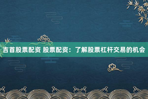 吉首股票配资 股票配资：了解股票杠杆交易的机会