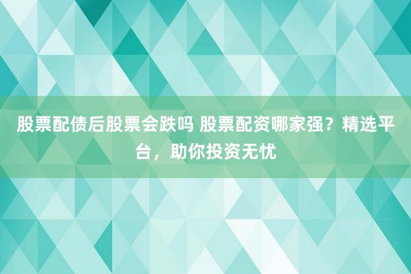 股票配债后股票会跌吗 股票配资哪家强？精选平台，助你投资无忧