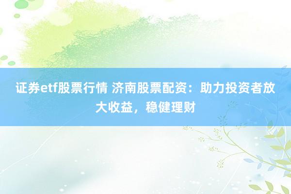 证券etf股票行情 济南股票配资：助力投资者放大收益，稳健理财