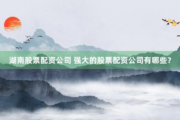 湖南股票配资公司 强大的股票配资公司有哪些？