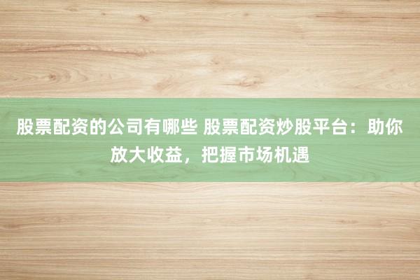 股票配资的公司有哪些 股票配资炒股平台：助你放大收益，把握市场机遇