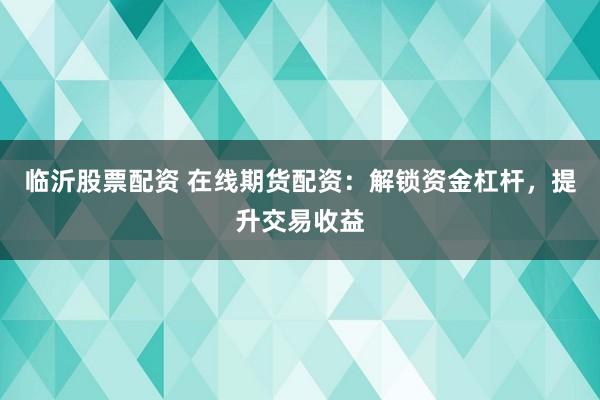 临沂股票配资 在线期货配资：解锁资金杠杆，提升交易收益