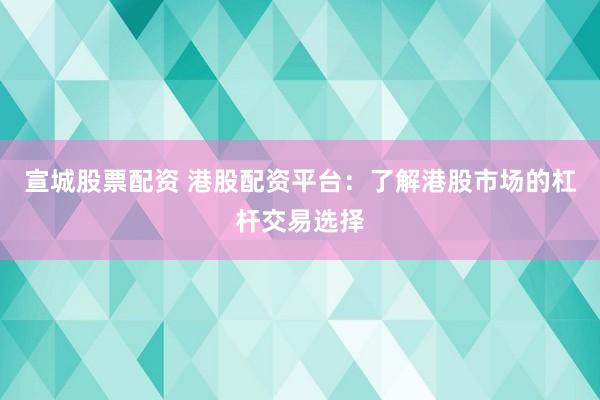 宣城股票配资 港股配资平台：了解港股市场的杠杆交易选择