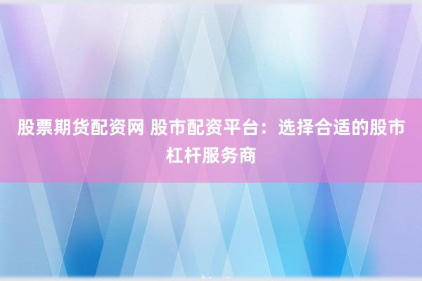 股票期货配资网 股市配资平台：选择合适的股市杠杆服务商