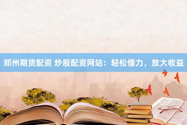 郑州期货配资 炒股配资网站：轻松借力，放大收益