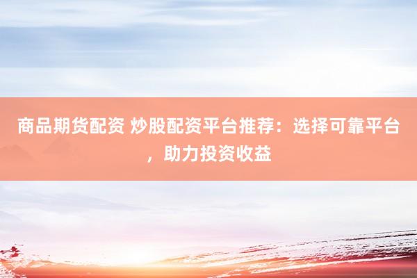 商品期货配资 炒股配资平台推荐：选择可靠平台，助力投资收益