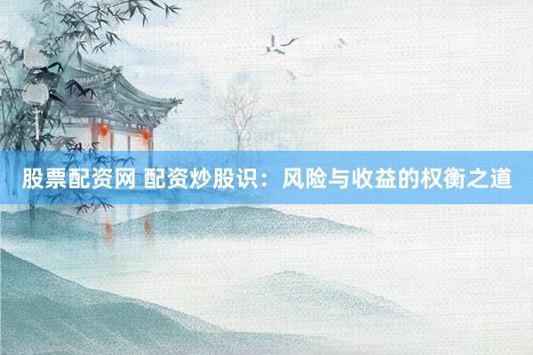 股票配资网 配资炒股识：风险与收益的权衡之道