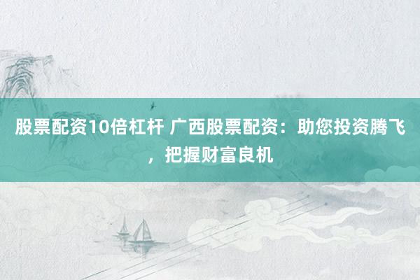 股票配资10倍杠杆 广西股票配资：助您投资腾飞，把握财富良机