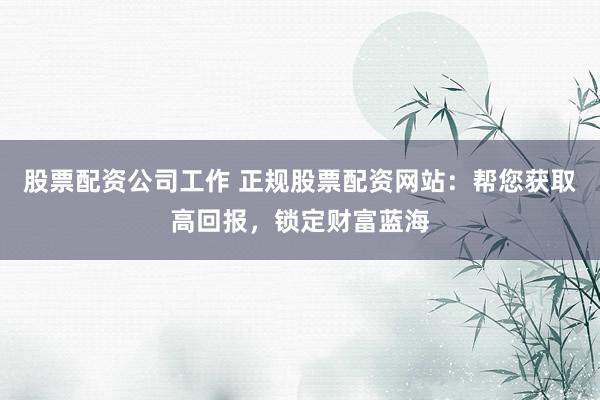 股票配资公司工作 正规股票配资网站：帮您获取高回报，锁定财富蓝海