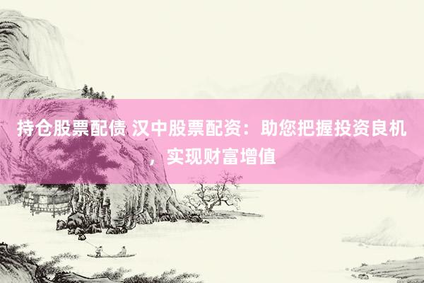持仓股票配债 汉中股票配资：助您把握投资良机，实现财富增值