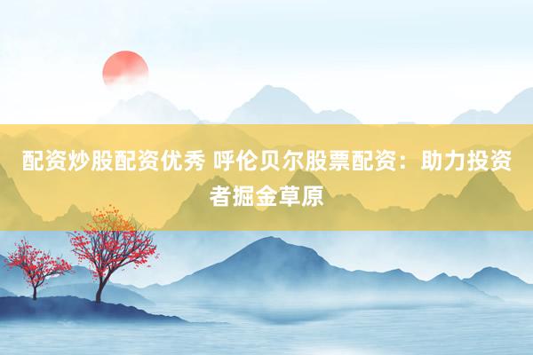 配资炒股配资优秀 呼伦贝尔股票配资：助力投资者掘金草原