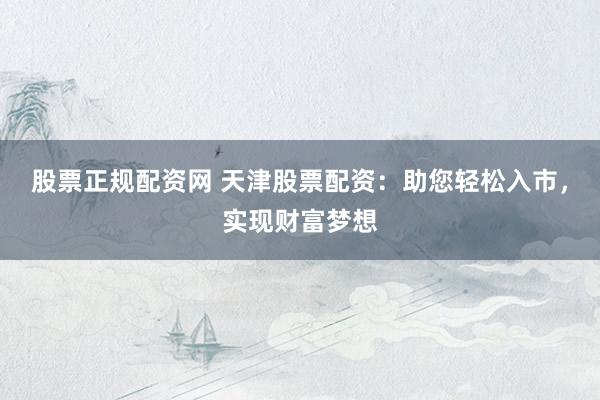 股票正规配资网 天津股票配资：助您轻松入市，实现财富梦想