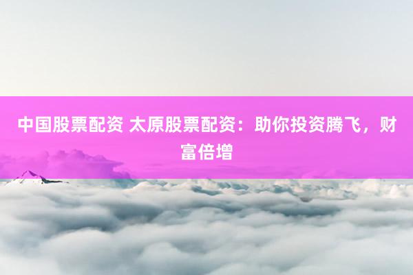 中国股票配资 太原股票配资：助你投资腾飞，财富倍增
