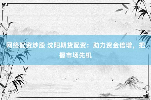 网络配资炒股 沈阳期货配资：助力资金倍增，把握市场先机