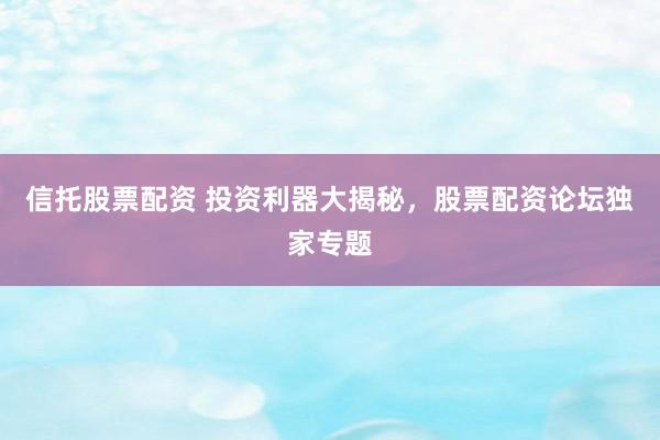 信托股票配资 投资利器大揭秘，股票配资论坛独家专题