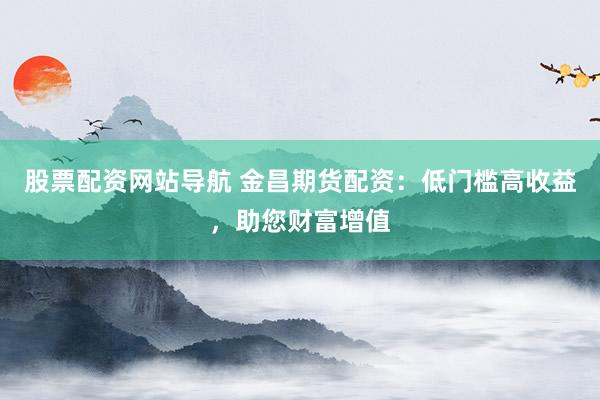 股票配资网站导航 金昌期货配资：低门槛高收益，助您财富增值
