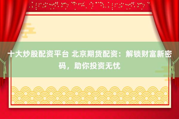 十大炒股配资平台 北京期货配资：解锁财富新密码，助你投资无忧