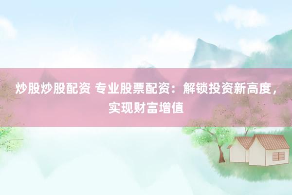 炒股炒股配资 专业股票配资：解锁投资新高度，实现财富增值