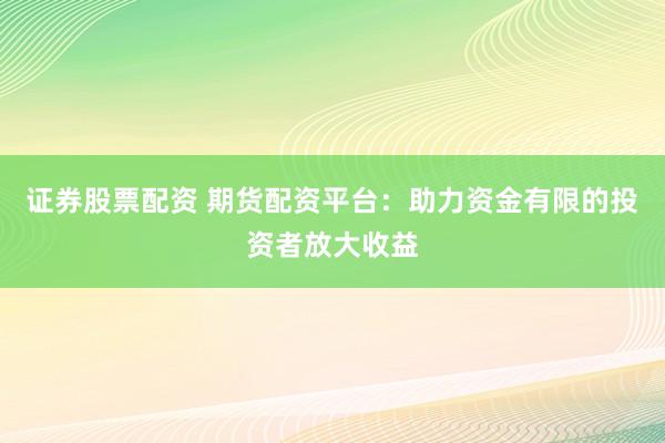 证券股票配资 期货配资平台：助力资金有限的投资者放大收益