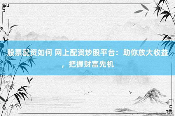 股票配资如何 网上配资炒股平台：助你放大收益，把握财富先机