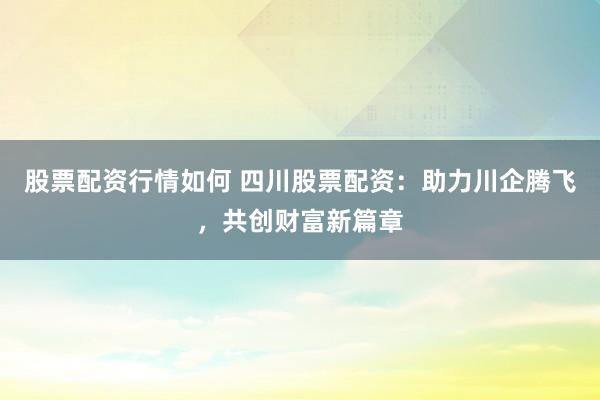 股票配资行情如何 四川股票配资：助力川企腾飞，共创财富新篇章
